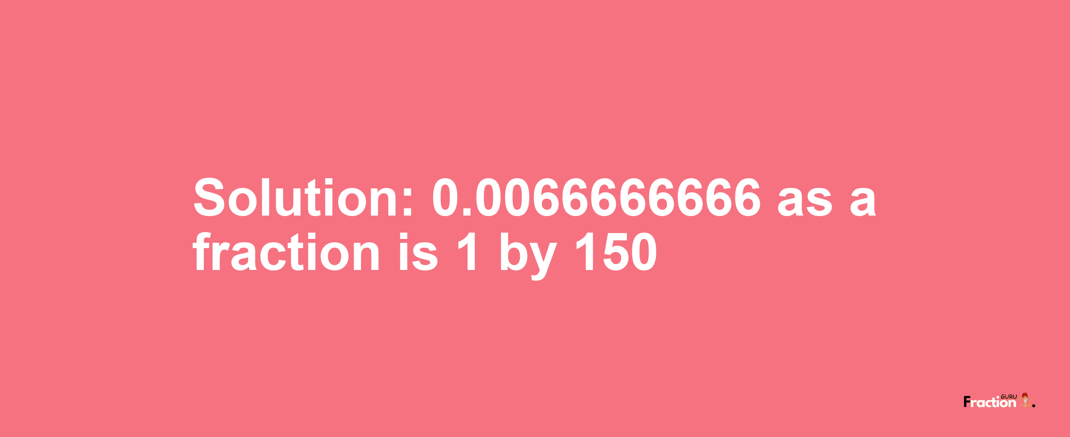 Solution:0.0066666666 as a fraction is 1/150